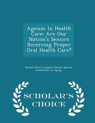 Ageism in Health Care: Are Our Nation's Seniors Receiving Proper Oral Health Care? - Scholar's Choice Edition by United States Congress Senate Special Co