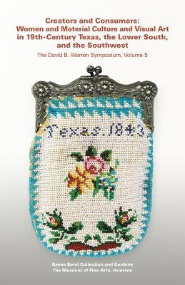 Creators and Consumers: Women and Material Culture and Visual Art in 19th-Century Texas, the Lower South, and the Southwest by Bayou Bend Collection