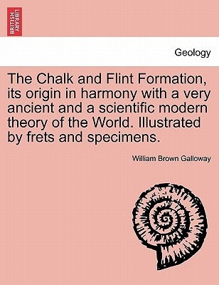 The Chalk and Flint Formation, Its Origin in Harmony with a Very Ancient and a Scientific Modern Theory of the World. Illustrated by Frets and Specime by Galloway, William Brown