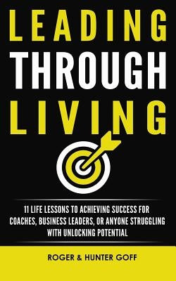 Leading Through Living: 11 Life Lesson to Achieving Success for Coaches, Business Leaders, or Anyone struggling with Unlocking Potential by Goff, Roger