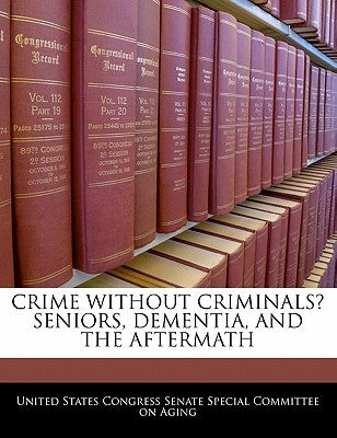 Crime Without Criminals? Seniors, Dementia, and the Aftermath by United States Congress Senate Special Co