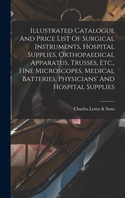 Illustrated Catalogue And Price List Of Surgical Instruments, Hospital Supplies, Orthopaedical Apparatus, Trusses, Etc., Fine Microscopes, Medical Bat by Charles Lentz &. Sons (Philadelphia, P.