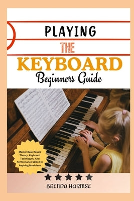 Playing the Keyboard Beginners Guide: Master Basic Music Theory, Keyboard Techniques, And Performance Skills For Aspiring Musicians by Harmse, Brenda