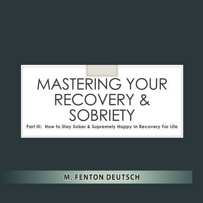 Mastering Your Recovery and Sobriety: Part III: How To Stay Sober and Supremely Happy in Recovery For Life! by Deutsch, Mitchell F.