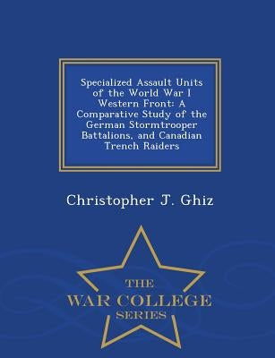 Specialized Assault Units of the World War I Western Front: A Comparative Study of the German Stormtrooper Battalions, and Canadian Trench Raiders - W by Ghiz, Christopher J.