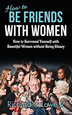 How to Be Friends With Women: How to Surround Yourself with Beautiful Women without Being Sleazy by Lowe, Richard G., Jr.