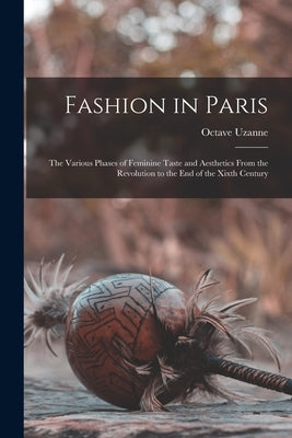 Fashion in Paris: The Various Phases of Feminine Taste and Aesthetics From the Revolution to the End of the Xixth Century by Uzanne, Octave