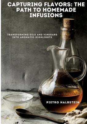 Capturing Flavors: The Path to Homemade Infusions: Transforming Oils and Vinegars into Aromatic Highlights by Halbstein, Pietro