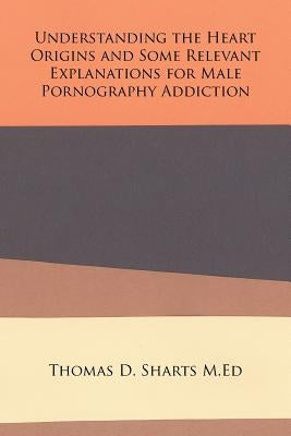 Understanding the Heart Origins and Some Relevant Explanations for Male Pornography Addiction by Sharts M. Ed, Thomas D.