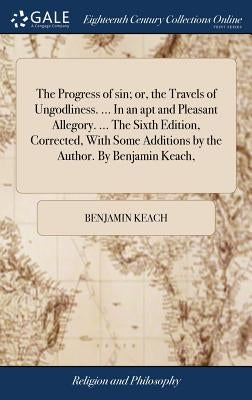 The Progress of sin; or, the Travels of Ungodliness. ... In an apt and Pleasant Allegory. ... The Sixth Edition, Corrected, With Some Additions by the by Keach, Benjamin