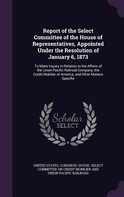Report of the Select Committee of the House of Representatives, Appointed Under the Resolution of January 6, 1873: To Make Inquiry in Relation to the by United States Congress House Select C.