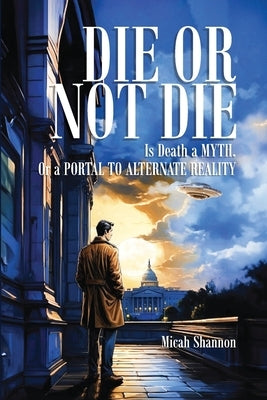 Die or Not Die: Is Death a MYTH, or a PORTAL TO ALTERNATE REALITY by Shannon, Micah