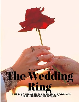 The Wedding Ring - A Series of Discourses for Husbands and Wives and Those Contemplating Matrimony by T de Witt Talmage