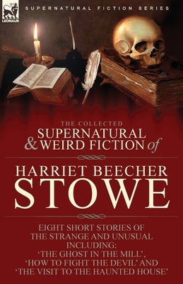 The Collected Supernatural and Weird Fiction of Harriet Beecher Stowe: Eight Short Stories of the Strange and Unusual Including 'The Ghost in the Mill by Stowe, Harriet Beecher