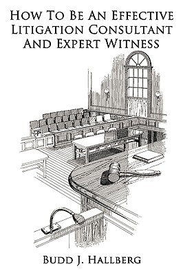 How To Be An Effective Litigation Consultant And Expert Witness by Hallberg, Budd J.