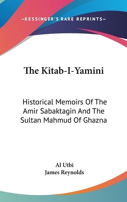 The Kitab-I-Yamini: Historical Memoirs Of The Amir Sabaktagin And The Sultan Mahmud Of Ghazna by Utbi, Al