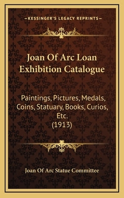Joan of Arc Loan Exhibition Catalogue: Paintings, Pictures, Medals, Coins, Statuary, Books, Curios, Etc. (1913) by Joan of Arc Statue Committee