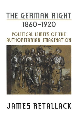 The German Right, 1860-1920: Political Limits of the Authoritarian Imagination by Retallack, James