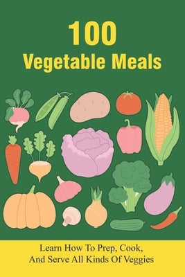 100 Vegetable Meals: Learn How To Prep, Cook, And Serve All Kinds Of Veggies: The Beginner'S Vegetarian Diet Plan by Schaming, Scottie