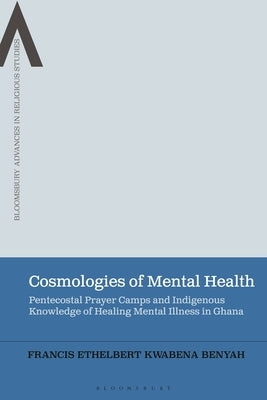 Cosmologies of Mental Health: Pentecostal Prayer Camps and Indigenous Knowledge of Healing Mental Illness in Ghana by Benyah, Francis Ethelbert Kwabena
