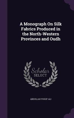 A Monograph On Silk Fabrics Produced in the North-Western Provinces and Oudh by Ali, Abdullah Yusuf