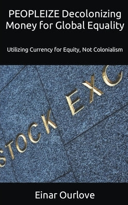 PEOPLEIZE Decolonizing Money for Global Equality: Utilizing Currency for Equity, Not Colonialism by Ourlove, Einar