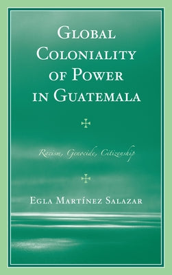 Global Coloniality of Power in Guatemala: Racism, Genocide, Citizenship by Salazar, Egla Martínez
