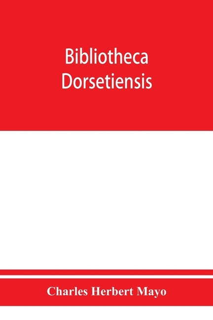 Bibliotheca dorsetiensis; being a carefully compiled account of printed books and pamphlets relating to the history and topography of the county of Do by Herbert Mayo, Charles