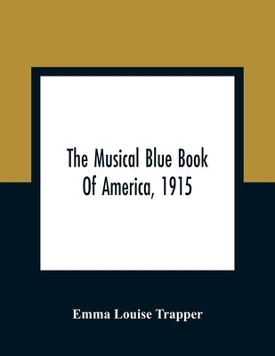 The Musical Blue Book Of America, 1915- Recording In Concise Form The Activities Of Leading Musicians And Those Actively And Prominently Identified Wi by Louise Trapper, Emma