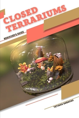 Closed Terrariums: Beginner's Guide by Sabanen, Tetiana