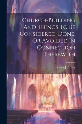 Church-building And Things To Be Considered, Done, Or Avoided In Connection Therewith by Parker, Francis J.
