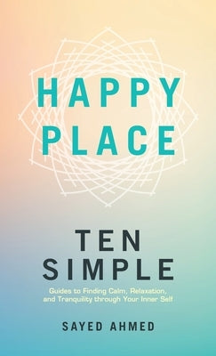Happy Place: Ten Simple Guides to Finding Calm, Relaxation, and Tranquility through Your Inner Self by Ahmed, Sayed