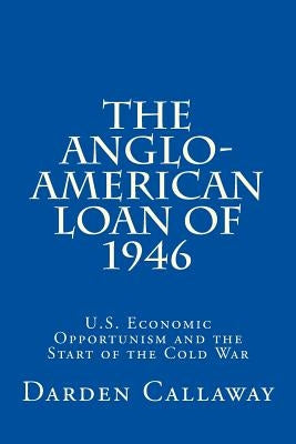 The Anglo-American Loan of 1946: U.S. Economic Opportunism and the Start of the Cold War by Callaway, C. Darden