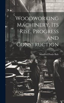 Woodworking Machinery, Its Rise, Progress and Construction by Bale, Manfred Powis
