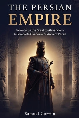 The Persian Empire: From Cyrus the Great to Alexander - A Complete Overview of Ancient Persia by Corwin, Samuel