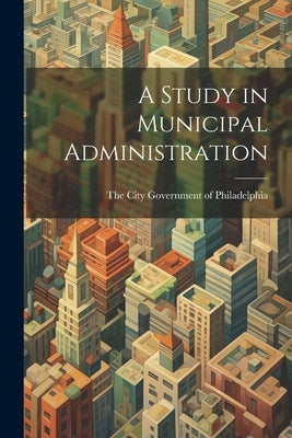 A Study in Municipal Administration by City Government of Philadelphia, The