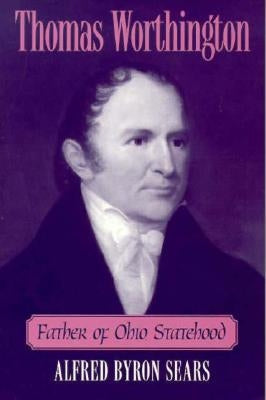 Thomas Worthington: Father of Ohio Statehood by Sears, Alfred Byron