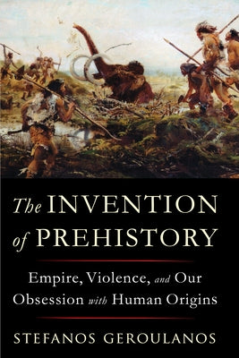 The Invention of Prehistory: Empire, Violence, and Our Obsession with Human Origins by Geroulanos, Stefanos