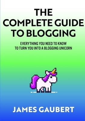 Complete Guide To Blogging (Everything you need to know to turn you into a blogging unicorn) by Gaubert, James