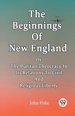 The Beginnings Of New England Or The Puritan Theocracy In Its Relations To Civil And Religious Liberty by Fiske, John