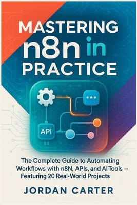 Mastering n8n in Practice: The Complete Guide to Automating Workflows with n8n, APIs, and AI Tools - Featuring 20 Real-World Projects by Carter, Jordan