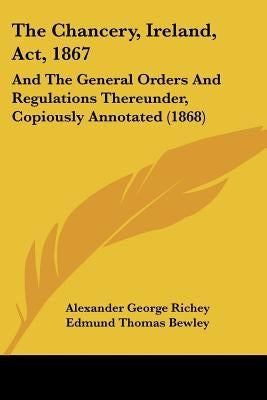 The Chancery, Ireland, Act, 1867: And The General Orders And Regulations Thereunder, Copiously Annotated (1868) by Richey, Alexander George