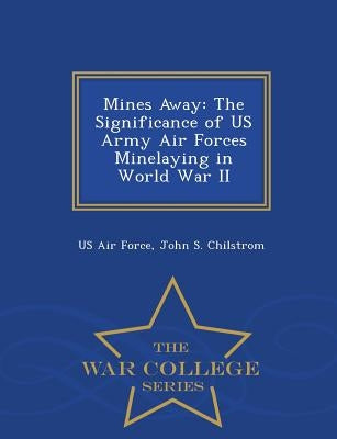 Mines Away: The Significance of US Army Air Forces Minelaying in World War II - War College Series by Us Air Force
