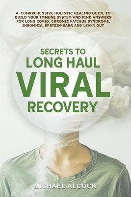 Secrets to Long Haul Viral Recovery: A Comprehensive Holistic Healing Guide to Build Your Immune System and Find Answers for Long Covid, Chronic Fatig by Alcock, Michael