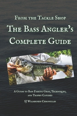 From the Tackle Shop: The Bass Angler's Complete Guide: A Guide to Bass Fishing Gear, Techniques, and Trophy Catches by Wilderness Chronicles, Sj