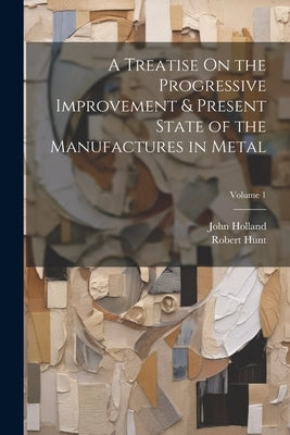 A Treatise On the Progressive Improvement & Present State of the Manufactures in Metal; Volume 1 by Holland, John