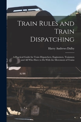 Train Rules and Train Dispatching: A Practical Guide for Train Dispatchers, Enginemen, Trainmen and All Who Have to Do With the Movement of Trains by Dalby, Harry Andrews