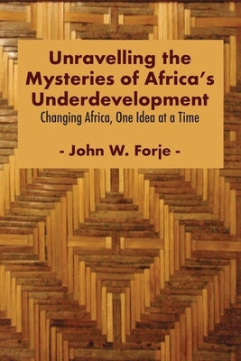 Unravelling the Mysteries of Africa's Underdevelopment: Changing Africa, One Idea at a Time by Forje, John W.