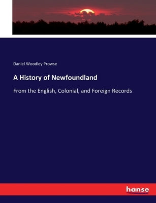A History of Newfoundland: From the English, Colonial, and Foreign Records by Prowse, Daniel Woodley