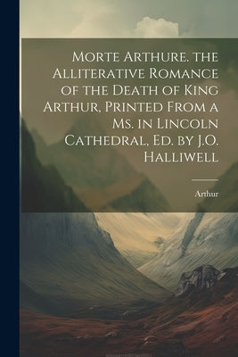 Morte Arthure. the Alliterative Romance of the Death of King Arthur, Printed From a Ms. in Lincoln Cathedral, Ed. by J.O. Halliwell by Arthur